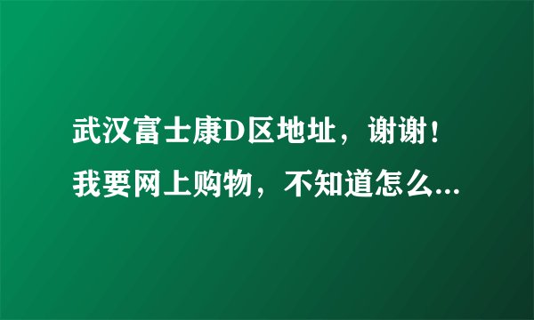 武汉富士康D区地址，谢谢！我要网上购物，不知道怎么填地址……
