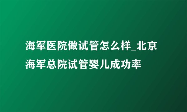 海军医院做试管怎么样_北京海军总院试管婴儿成功率