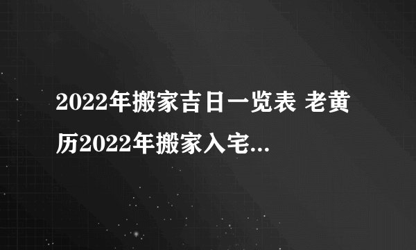 2022年搬家吉日一览表 老黄历2022年搬家入宅吉日查询