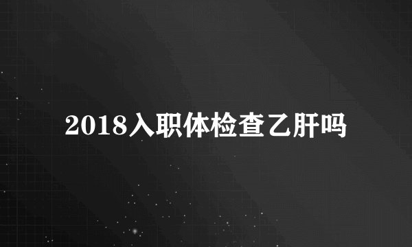 2018入职体检查乙肝吗