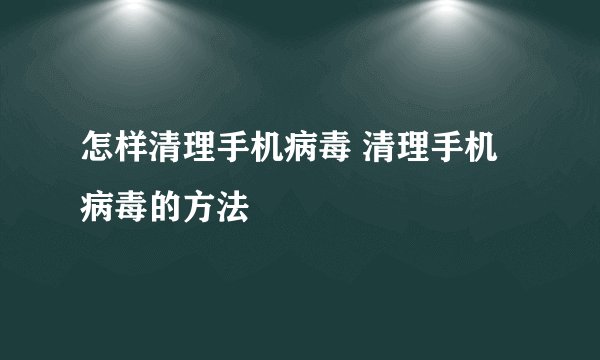 怎样清理手机病毒 清理手机病毒的方法