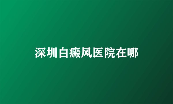 深圳白癜风医院在哪