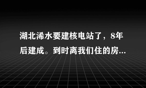 湖北浠水要建核电站了，8年后建成。到时离我们住的房子的直线距离，只有两公里多点远！太可恶了，拿人的生