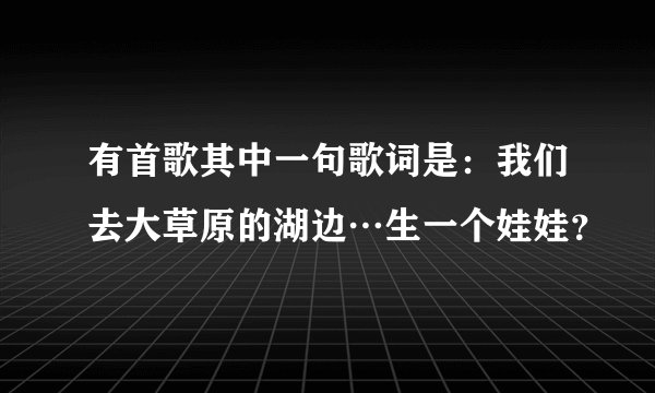 有首歌其中一句歌词是：我们去大草原的湖边…生一个娃娃？