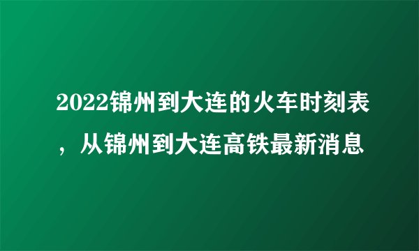2022锦州到大连的火车时刻表，从锦州到大连高铁最新消息