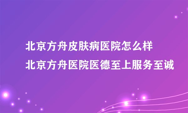 北京方舟皮肤病医院怎么样 北京方舟医院医德至上服务至诚