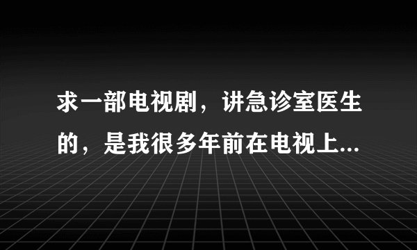 求一部电视剧，讲急诊室医生的，是我很多年前在电视上看到的，好像是美国也好像是日本的
