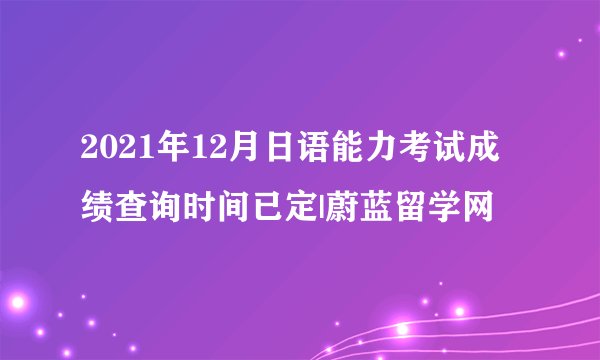 2021年12月日语能力考试成绩查询时间已定|蔚蓝留学网