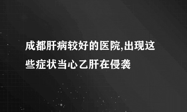成都肝病较好的医院,出现这些症状当心乙肝在侵袭