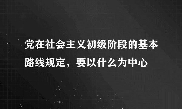 党在社会主义初级阶段的基本路线规定，要以什么为中心