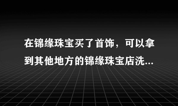 在锦缘珠宝买了首饰，可以拿到其他地方的锦缘珠宝店洗清和维护么？