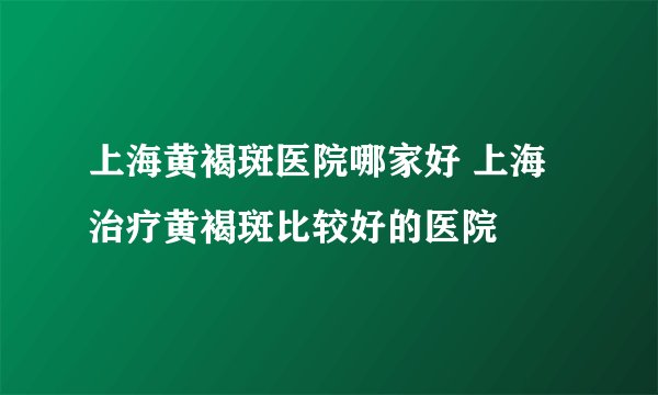 上海黄褐斑医院哪家好 上海治疗黄褐斑比较好的医院