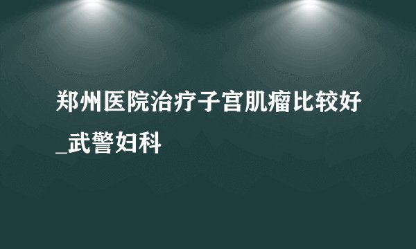 郑州医院治疗子宫肌瘤比较好_武警妇科