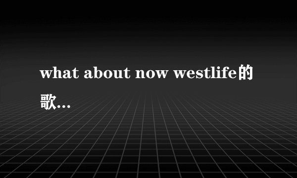 what about now westlife的歌词谁知道吗谢谢？