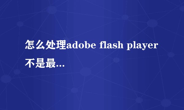 怎么处理adobe flash player不是最新版本的问题?