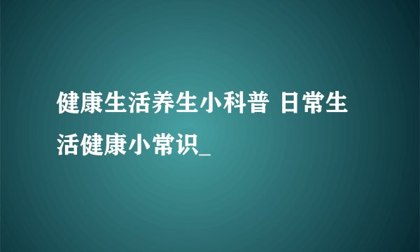 健康生活养生小科普 日常生活健康小常识_