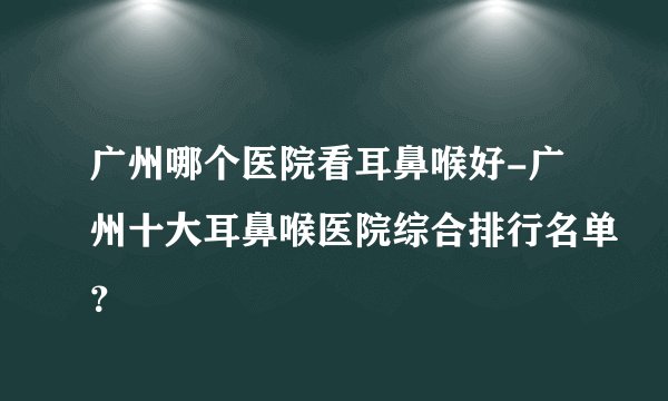 广州哪个医院看耳鼻喉好-广州十大耳鼻喉医院综合排行名单？