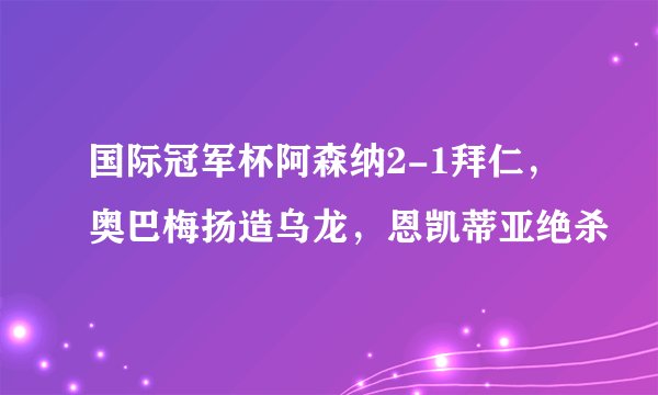 国际冠军杯阿森纳2-1拜仁，奥巴梅扬造乌龙，恩凯蒂亚绝杀