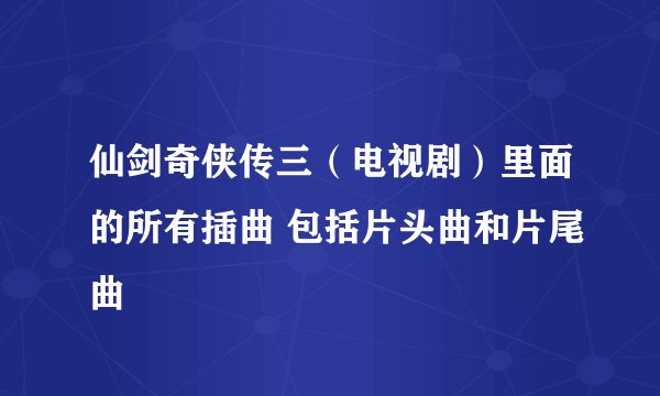 仙剑奇侠传三（电视剧）里面的所有插曲 包括片头曲和片尾曲