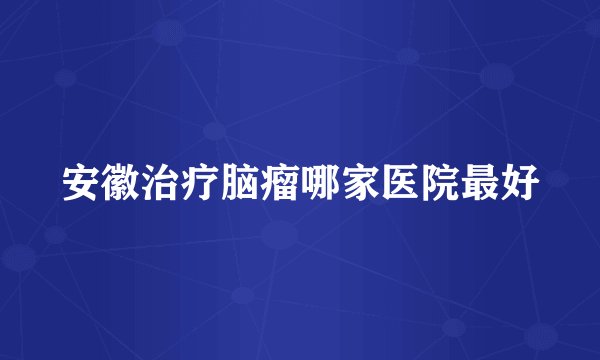 安徽治疗脑瘤哪家医院最好