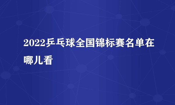 2022乒乓球全国锦标赛名单在哪儿看