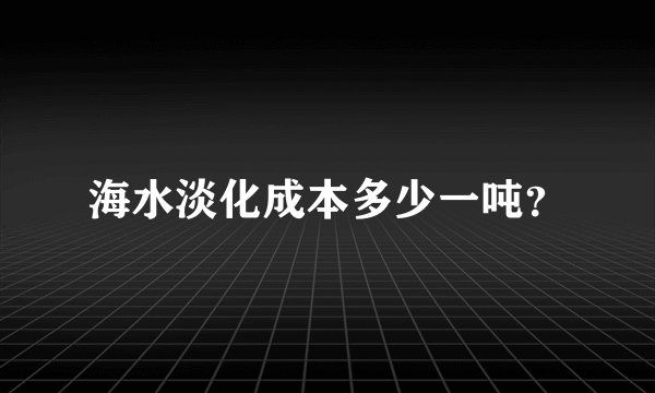 海水淡化成本多少一吨？