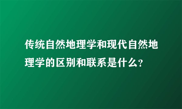 传统自然地理学和现代自然地理学的区别和联系是什么？