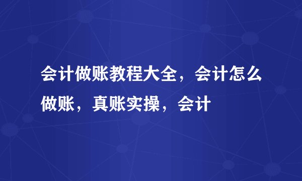 会计做账教程大全，会计怎么做账，真账实操，会计