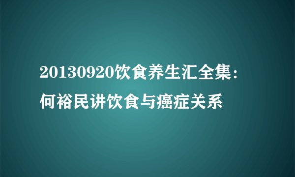 20130920饮食养生汇全集：何裕民讲饮食与癌症关系