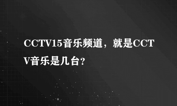 CCTV15音乐频道，就是CCTV音乐是几台？