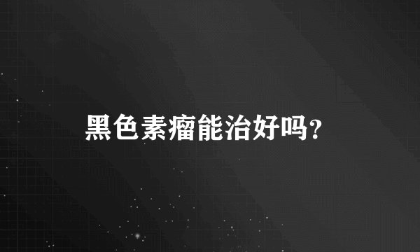 黑色素瘤能治好吗？