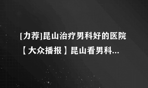 [力荐]昆山治疗男科好的医院【大众播报】昆山看男科到哪个医院