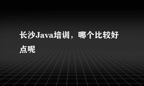 长沙Java培训，哪个比较好点呢