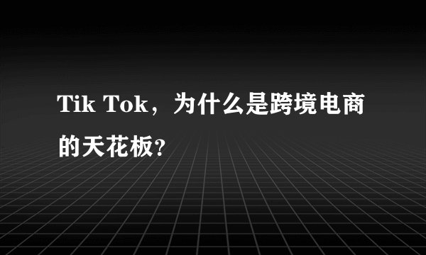 Tik Tok，为什么是跨境电商的天花板？