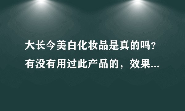 大长今美白化妆品是真的吗？有没有用过此产品的，效果怎么样？
