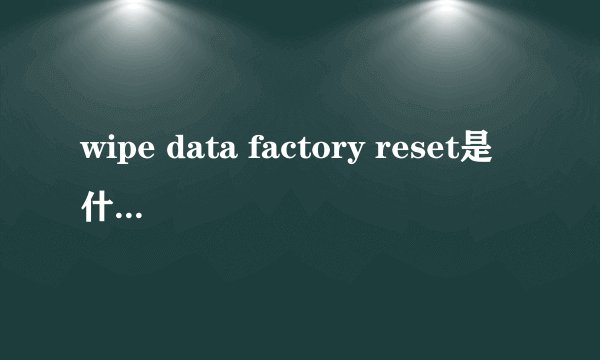 wipe data factory reset是什么意思 刷机新手必看