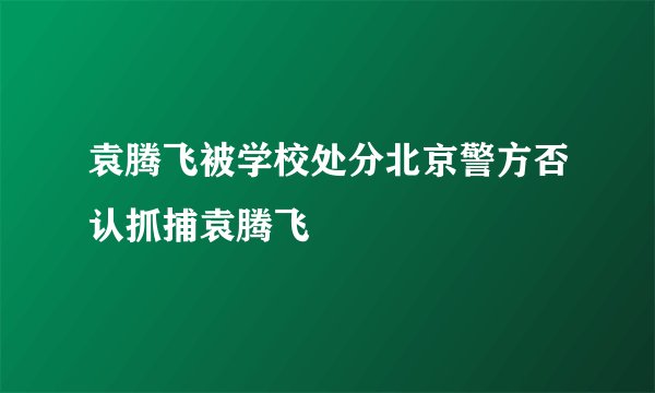 袁腾飞被学校处分北京警方否认抓捕袁腾飞