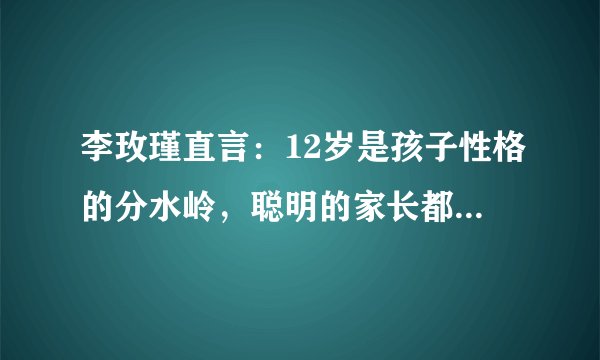 李玫瑾直言：12岁是孩子性格的分水岭，聪明的家长都会主动示弱