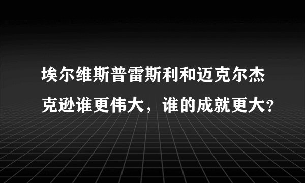 埃尔维斯普雷斯利和迈克尔杰克逊谁更伟大，谁的成就更大？
