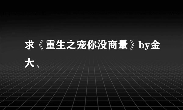 求《重生之宠你没商量》by金大、