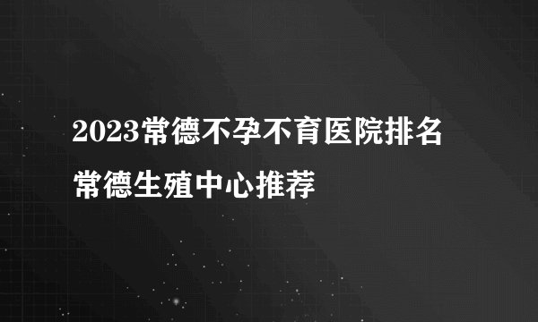 2023常德不孕不育医院排名 常德生殖中心推荐