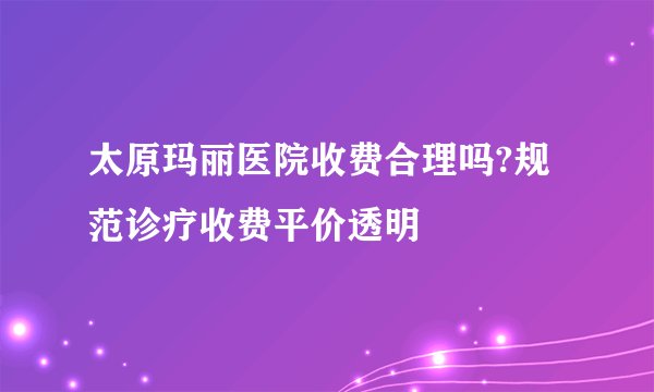 太原玛丽医院收费合理吗?规范诊疗收费平价透明