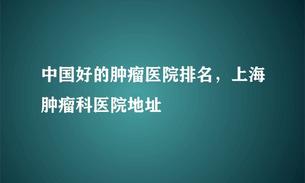 中国好的肿瘤医院排名，上海肿瘤科医院地址