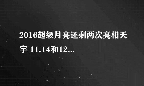 2016超级月亮还剩两次亮相天宇 11.14和12.13现最大圆月