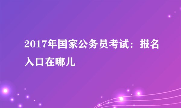 2017年国家公务员考试：报名入口在哪儿