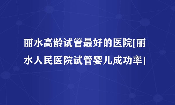 丽水高龄试管最好的医院[丽水人民医院试管婴儿成功率]