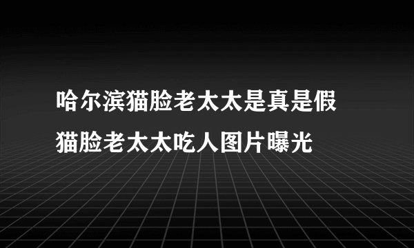 哈尔滨猫脸老太太是真是假 猫脸老太太吃人图片曝光