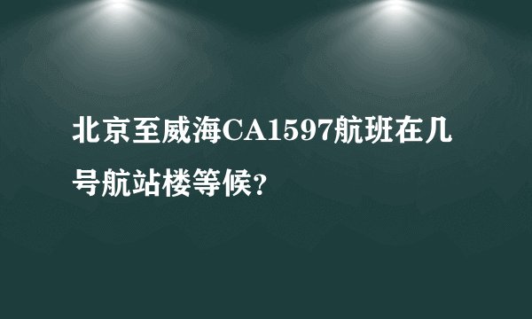 北京至威海CA1597航班在几号航站楼等候？