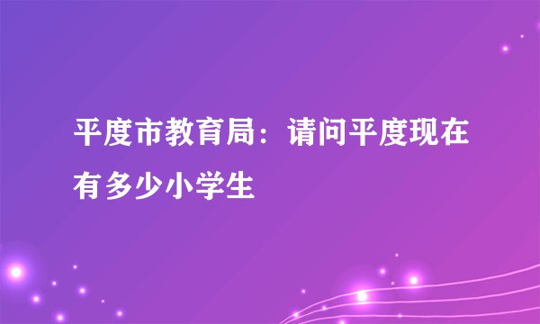 平度市教育局：请问平度现在有多少小学生