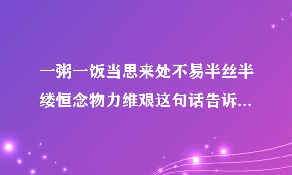 一粥一饭当思来处不易半丝半缕恒念物力维艰这句话告诉我们一个什么道理？
